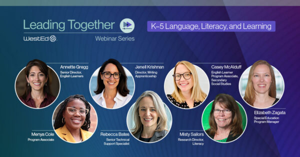 Leading Together Webinar Series, WestEd. K-5 Language, Literacy, and Learning. Presenters: Annette Gregg, Senior Director, English Learners; Menya Cole, Program Associate; Jenell Krishnan, Director, Writing Apprenticeship; Rebecca Bates, Senior Technical Support Specialist; Misty Sailors, Research Director, Literacy; Casey McAlduff, English Learner Program Associate, Secondary Social Studies; Elizabeth Zagata, Special Education Program Manager.